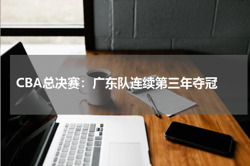 CBA总决赛：广东队连续第三年夺冠