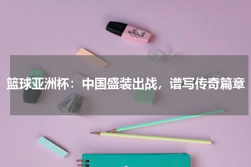 篮球亚洲杯:中国盛装出战,谱写传奇篇章