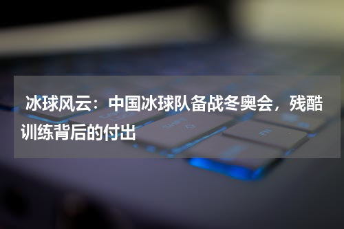  冰球风云：中国冰球队备战冬奥会，残酷训练背后的付出