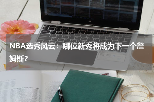 NBA选秀风云：哪位新秀将成为下一个詹姆斯？