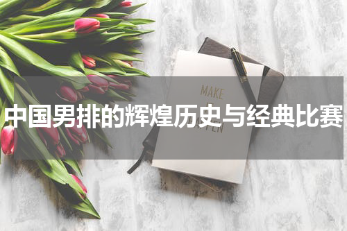 中国男排的辉煌历史与经典比赛