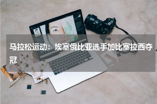 马拉松运动：埃塞俄比亚选手加比塞拉西夺冠