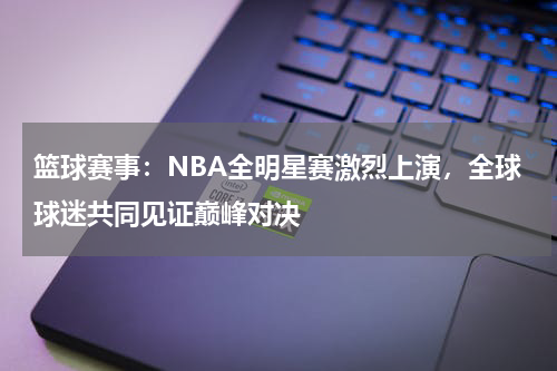 篮球赛事：NBA全明星赛激烈上演，全球球迷共同见证巅峰对决