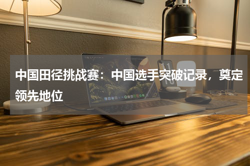 中国田径挑战赛:中国选手突破记录,奠定领先地位