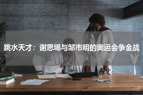 跳水天才：谢思埸与邹市明的奥运会争金战