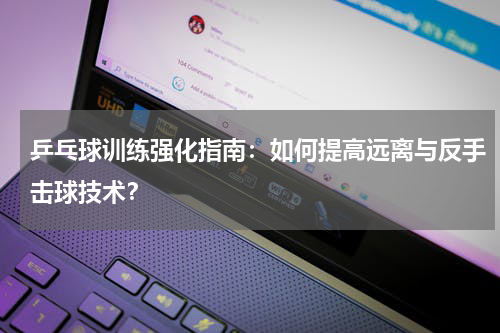 乒乓球训练强化指南:如何提高远离与反手击球技术?