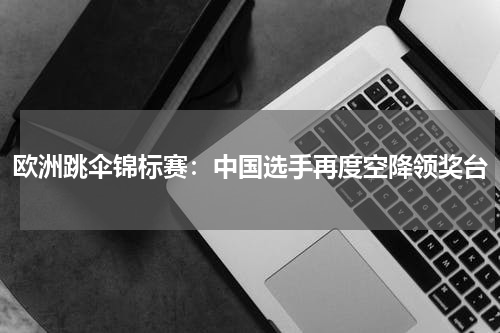 欧洲跳伞锦标赛:中国选手再度空降领奖台