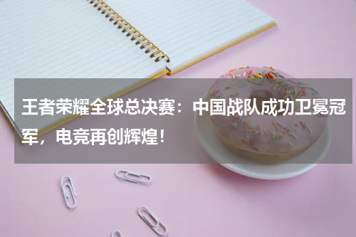 王者荣耀全球总决赛：中国战队成功卫冕冠军，电竞再创辉煌！