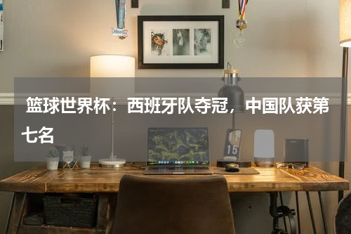 篮球世界杯:西班牙队夺冠,中国队获第七名