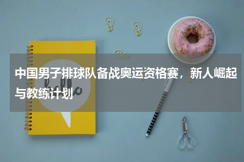 中国男子排球队备战奥运资格赛，新人崛起与教练计划