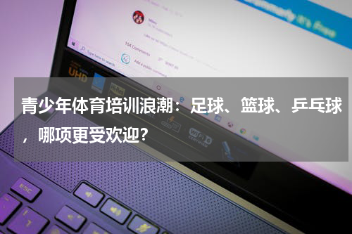 青少年体育培训浪潮：足球、篮球、乒乓球，哪项更受欢迎？