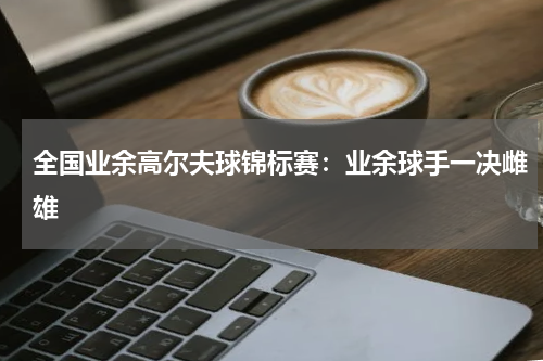 全国业余高尔夫球锦标赛：业余球手一决雌雄