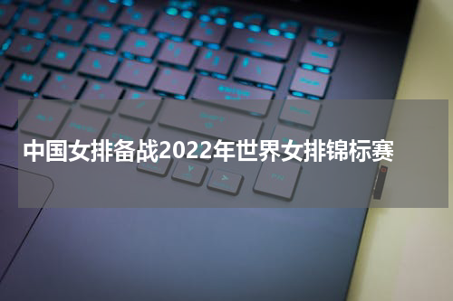 中国女排备战2022年世界女排锦标赛
