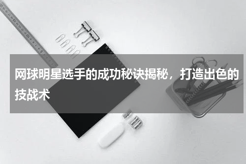网球明星选手的成功秘诀揭秘，打造出色的技战术