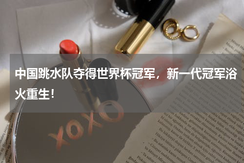 中国跳水队夺得世界杯冠军,新一代冠军浴火重生!