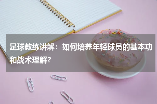 足球教练讲解：如何培养年轻球员的基本功和战术理解？