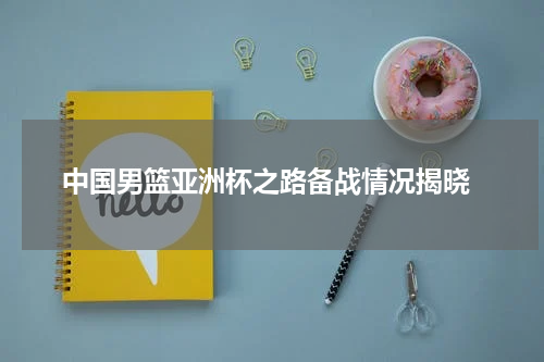 中国男篮亚洲杯之路备战情况揭晓