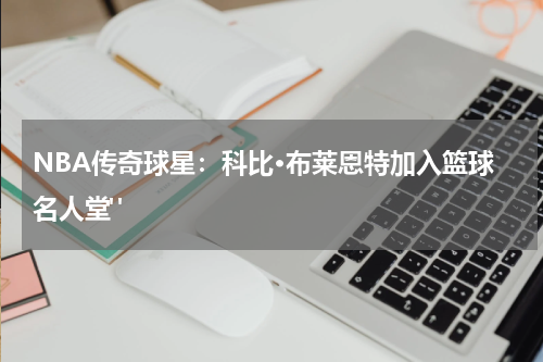 NBA传奇球星：科比·布莱恩特加入篮球名人堂" 