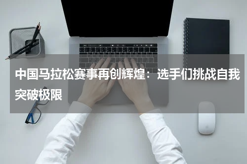 中国马拉松赛事再创辉煌：选手们挑战自我突破极限