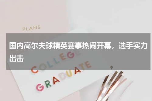 国内高尔夫球精英赛事热闹开幕,选手实力出击