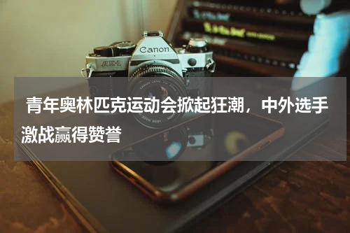 青年奥林匹克运动会掀起狂潮,中外选手激战赢得赞誉