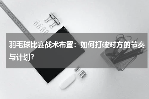 羽毛球比赛战术布置:如何打破对方的节奏与计划?