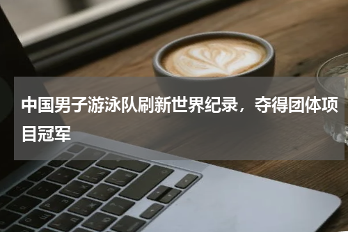 中国男子游泳队刷新世界纪录,夺得团体项目冠军