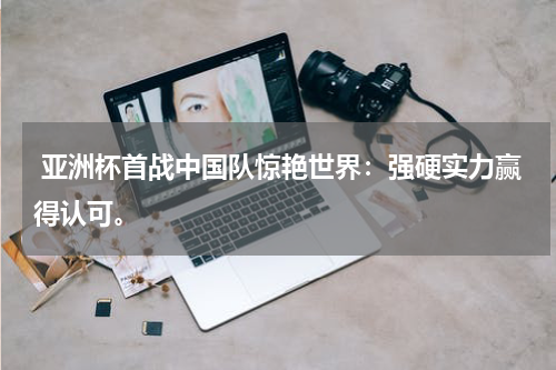 亚洲杯首战中国队惊艳世界:强硬实力赢得认可。