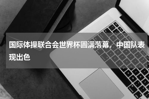 国际体操联合会世界杯圆满落幕,中国队表现出色