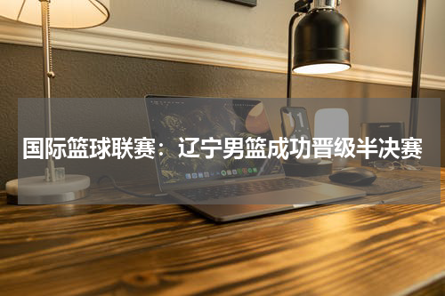 国际篮球联赛:辽宁男篮成功晋级半决赛