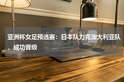 亚洲杯女足预选赛:日本队力克澳大利亚队,成功晋级