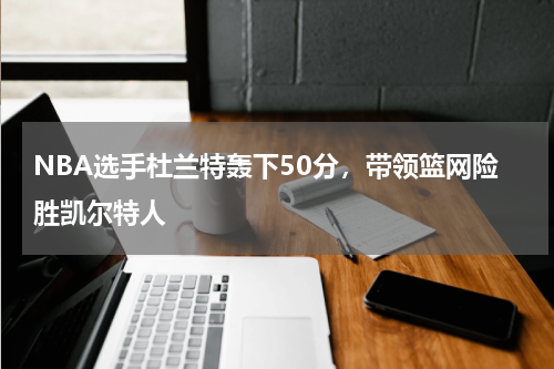 NBA选手杜兰特轰下50分，带领篮网险胜凯尔特人