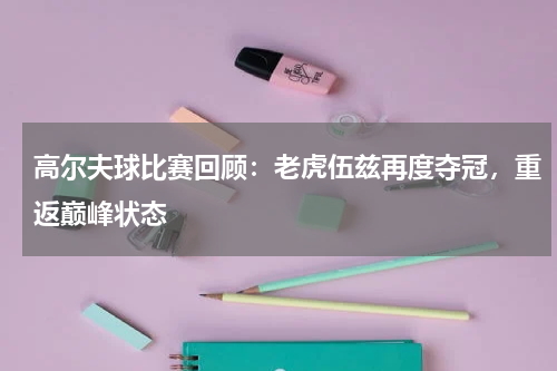 高尔夫球比赛回顾:老虎伍兹再度夺冠,重返巅峰状态