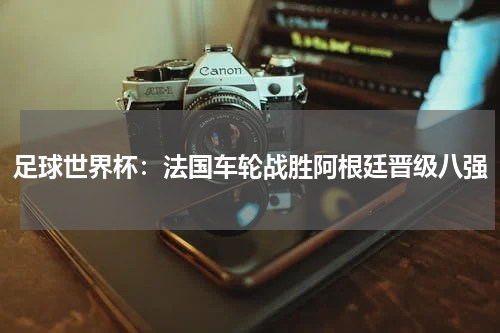 足球世界杯:法国车轮战胜阿根廷晋级八强