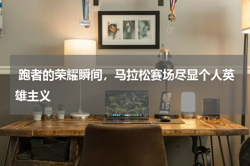  跑者的荣耀瞬间，马拉松赛场尽显个人英雄主义 