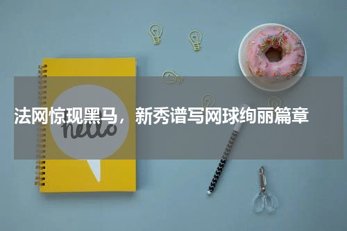  法网惊现黑马，新秀谱写网球绚丽篇章 