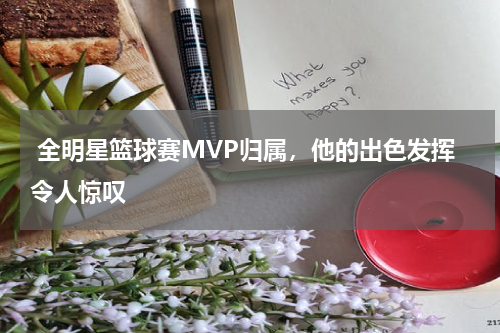全明星篮球赛MVP归属,他的出色发挥令人惊叹