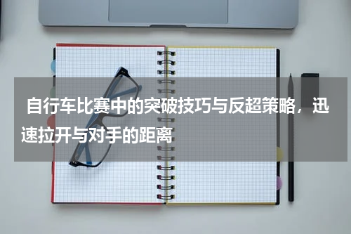自行车比赛中的突破技巧与反超策略,迅速拉开与对手的距离