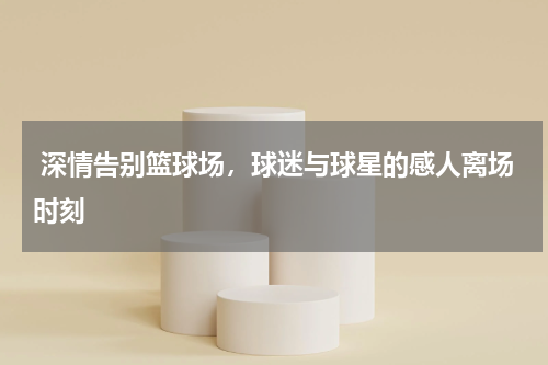  深情告别篮球场，球迷与球星的感人离场时刻 