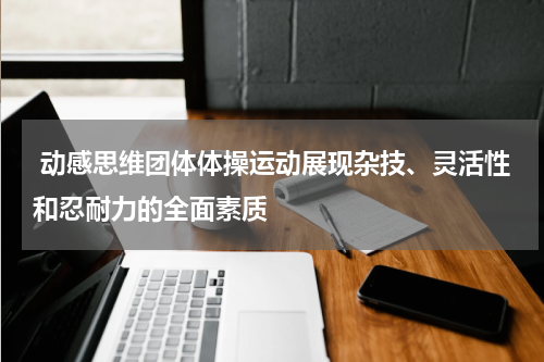 动感思维团体体操运动展现杂技、灵活性和忍耐力的全面素质