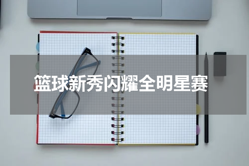  篮球新秀闪耀全明星赛