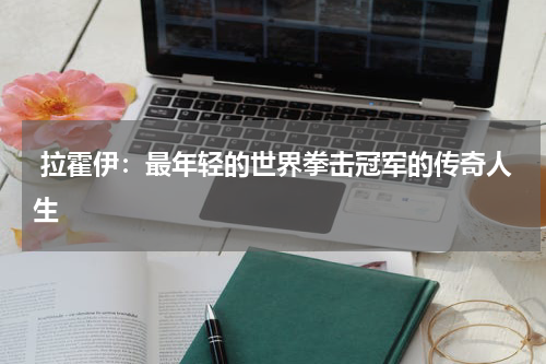 拉霍伊:最年轻的世界拳击冠军的传奇人生