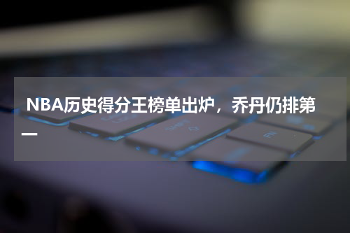 NBA历史得分王榜单出炉，乔丹仍排第一