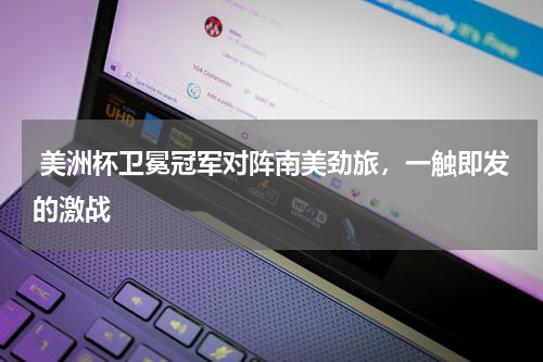  美洲杯卫冕冠军对阵南美劲旅，一触即发的激战