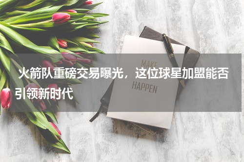  火箭队重磅交易曝光，这位球星加盟能否引领新时代