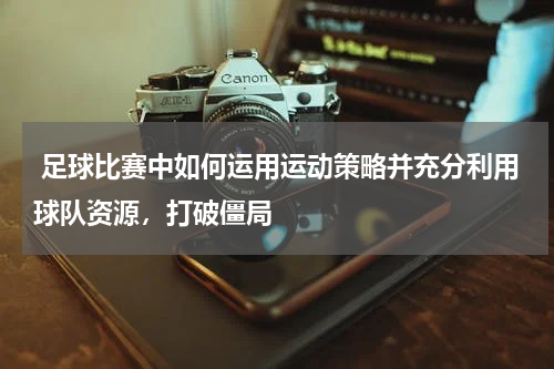 足球比赛中如何运用运动策略并充分利用球队资源,打破僵局