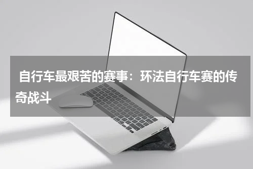 自行车最艰苦的赛事:环法自行车赛的传奇战斗