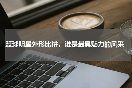 篮球明星外形比拼,谁是最具魅力的风采