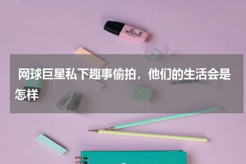 网球巨星私下趣事偷拍,他们的生活会是怎样