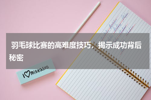 羽毛球比赛的高难度技巧，揭示成功背后秘密